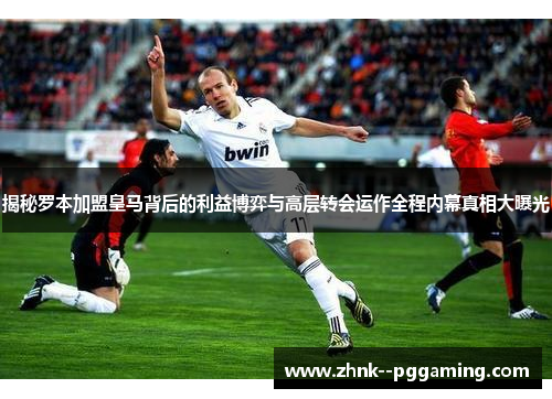 揭秘罗本加盟皇马背后的利益博弈与高层转会运作全程内幕真相大曝光