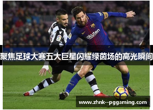 聚焦足球大赛五大巨星闪耀绿茵场的高光瞬间 聚焦足球大赛五大巨星闪耀绿茵场的高光瞬间