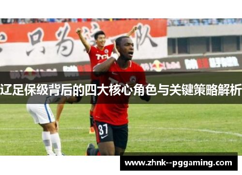 辽足保级背后的四大核心角色与关键策略解析 辽足保级背后的四大核心角色与关键策略解析