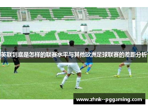 英联到底是怎样的联赛水平与其他欧洲足球联赛的差距分析