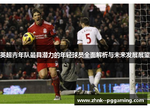 英超青年队最具潜力的年轻球员全面解析与未来发展展望 英超青年队最具潜力的年轻球员全面解析与未来发展展望