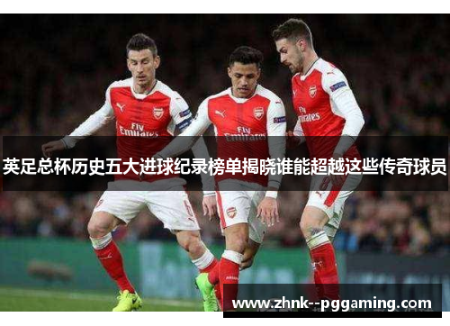 英足总杯历史五大进球纪录榜单揭晓谁能超越这些传奇球员 英足总杯历史五大进球纪录榜单揭晓谁能超越这些传奇球员