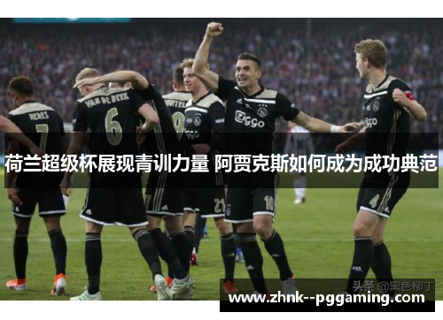 荷兰超级杯展现青训力量 阿贾克斯如何成为成功典范 荷兰超级杯展现青训力量 阿贾克斯如何成为成功典范