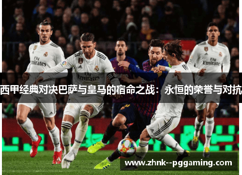 西甲经典对决巴萨与皇马的宿命之战：永恒的荣誉与对抗