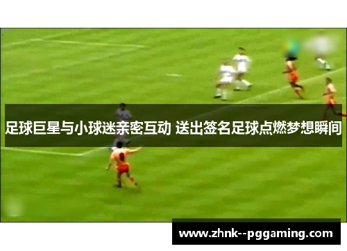 足球巨星与小球迷亲密互动 送出签名足球点燃梦想瞬间 足球巨星与小球迷亲密互动 送出签名足球点燃梦想瞬间