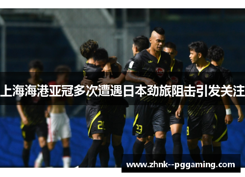 上海海港亚冠多次遭遇日本劲旅阻击引发关注