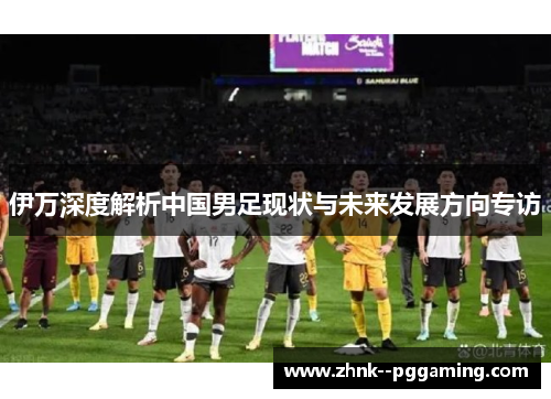伊万深度解析中国男足现状与未来发展方向专访