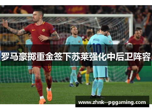 罗马豪掷重金签下苏莱强化中后卫阵容 罗马豪掷重金签下苏莱强化中后卫阵容