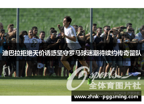 迪巴拉拒绝天价诱惑坚守罗马球迷期待续约传奇留队 迪巴拉拒绝天价诱惑坚守罗马球迷期待续约传奇留队