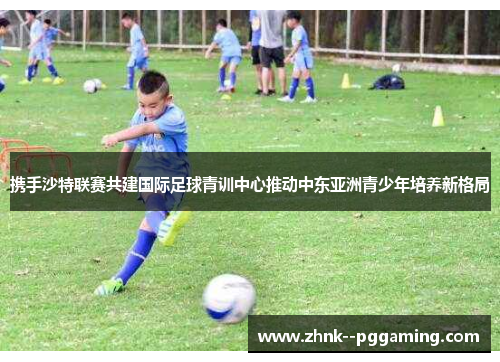 携手沙特联赛共建国际足球青训中心推动中东亚洲青少年培养新格局 携手沙特联赛共建国际足球青训中心推动中东亚洲青少年培养新格局
